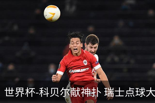 世界杯-科贝尔献神扑 瑞士点球大战4-3哥伦比亚进8强