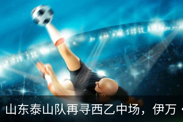 山东泰山队再寻西乙中场，伊万·莫兰特能否打破洛佩斯的魔咒？
